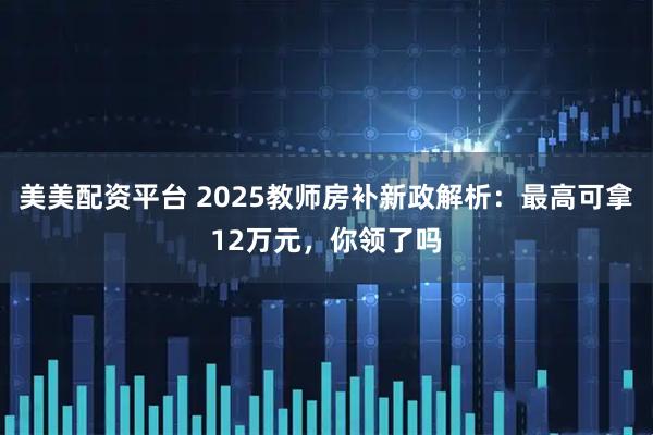 美美配资平台 2025教师房补新政解析：最高可拿12万元，你领了吗