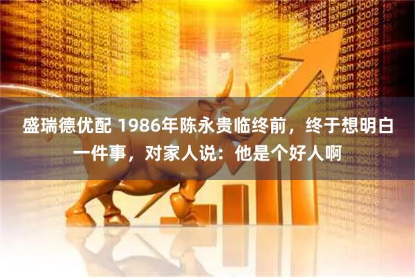 盛瑞德优配 1986年陈永贵临终前，终于想明白一件事，对家人说：他是个好人啊