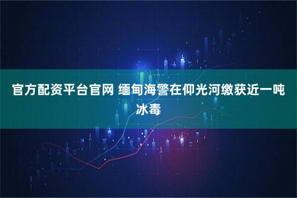 官方配资平台官网 缅甸海警在仰光河缴获近一吨冰毒