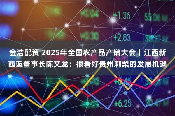 金浩配资 2025年全国农产品产销大会｜江西新西蓝董事长陈文龙：很看好贵州刺梨的发展机遇