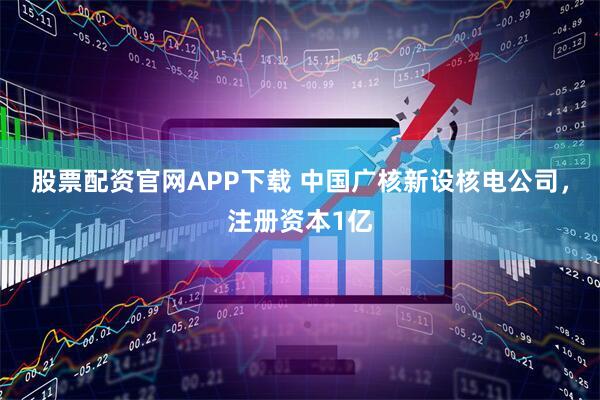 股票配资官网APP下载 中国广核新设核电公司，注册资本1亿