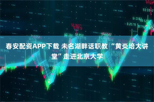 春安配资APP下载 未名湖畔话职教 “黄炎培大讲堂”走进北京大学