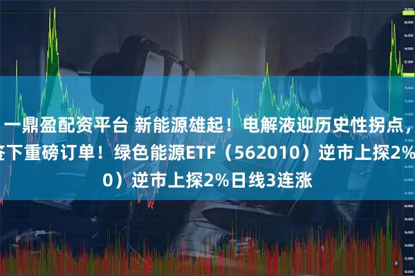 一鼎盈配资平台 新能源雄起！电解液迎历史性拐点，天赐材料签下重磅订单！绿色能源ETF（562010）逆市上探2%日线3连涨