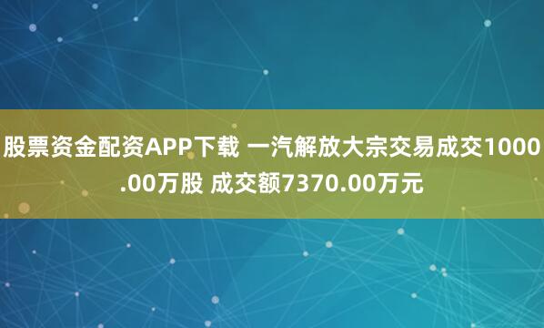 股票资金配资APP下载 一汽解放大宗交易成交1000.00万股 成交额7370.00万元