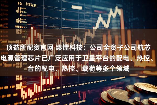 顶益所配资官网 臻镭科技：公司全资子公司航芯源研制的抗辐射电源管理芯片已广泛应用于卫星平台的配电、热控、载荷等多个领域