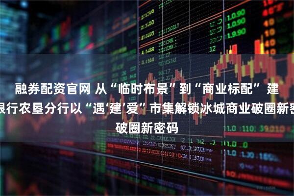 融券配资官网 从“临时布景”到“商业标配” 建设银行农垦分行以“遇‘建’爱”市集解锁冰城商业破圈新密码
