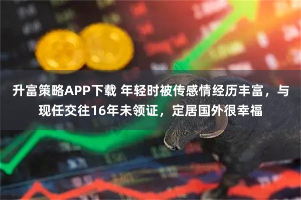 升富策略APP下载 年轻时被传感情经历丰富，与现任交往16年未领证，定居国外很幸福