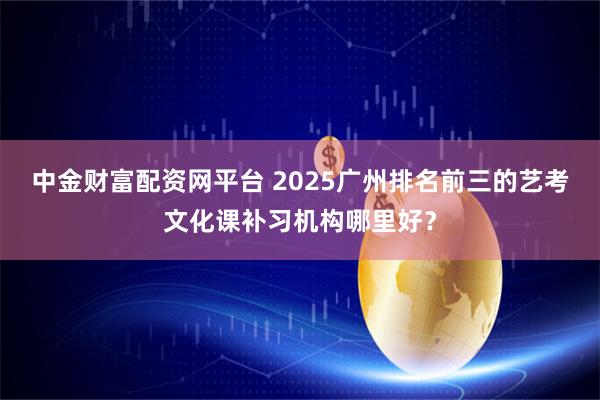 中金财富配资网平台 2025广州排名前三的艺考文化课补习机构哪里好？