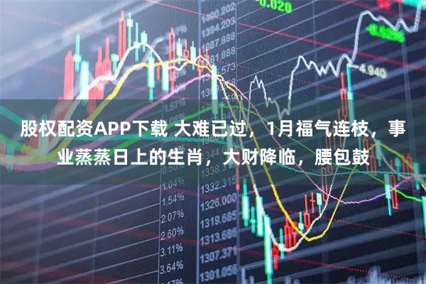 股权配资APP下载 大难已过，1月福气连枝，事业蒸蒸日上的生肖，大财降临，腰包鼓