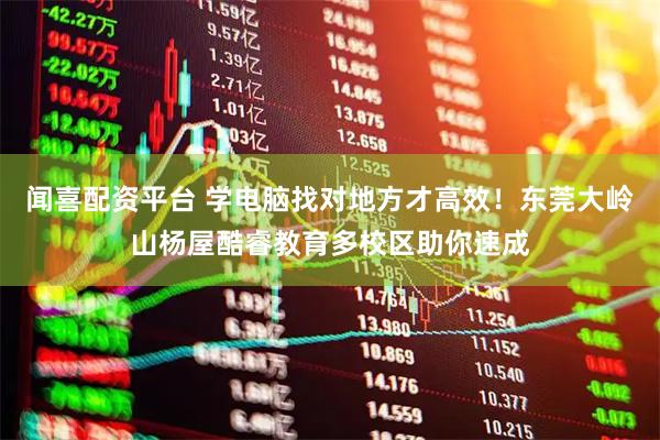 闻喜配资平台 学电脑找对地方才高效！东莞大岭山杨屋酷睿教育多校区助你速成