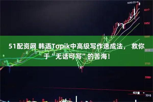 51配资网 韩语Topik中高级写作速成法， 救你于“无话可写”的苦海！