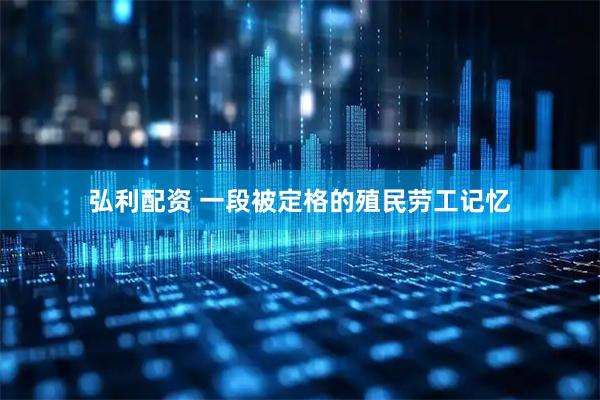 弘利配资 一段被定格的殖民劳工记忆