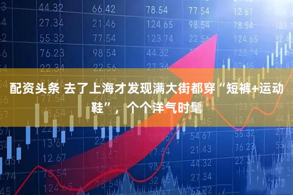 配资头条 去了上海才发现满大街都穿“短裤+运动鞋”，个个洋气时髦