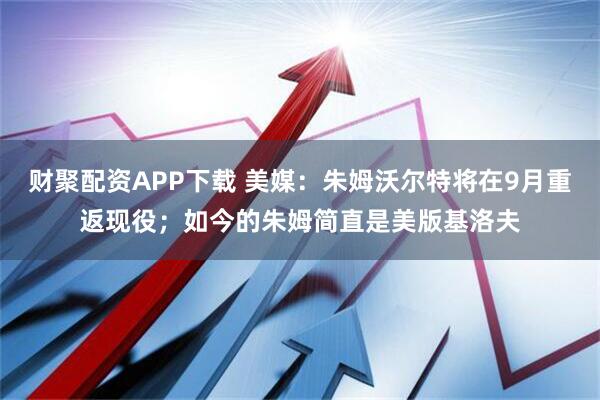 财聚配资APP下载 美媒：朱姆沃尔特将在9月重返现役；如今的朱姆简直是美版基洛夫