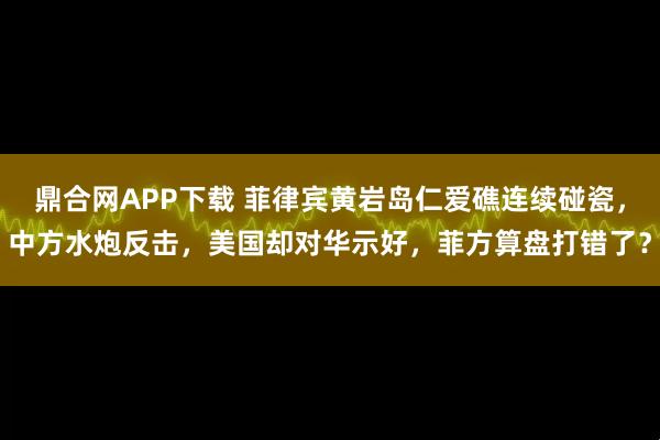 鼎合网APP下载 菲律宾黄岩岛仁爱礁连续碰瓷，中方水炮反击，美国却对华示好，菲方算盘打错了？