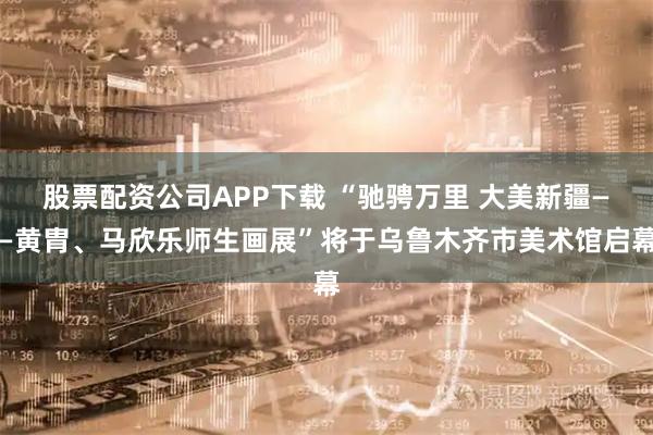 股票配资公司APP下载 “驰骋万里 大美新疆——黄胄、马欣乐师生画展”将于乌鲁木齐市美术馆启幕